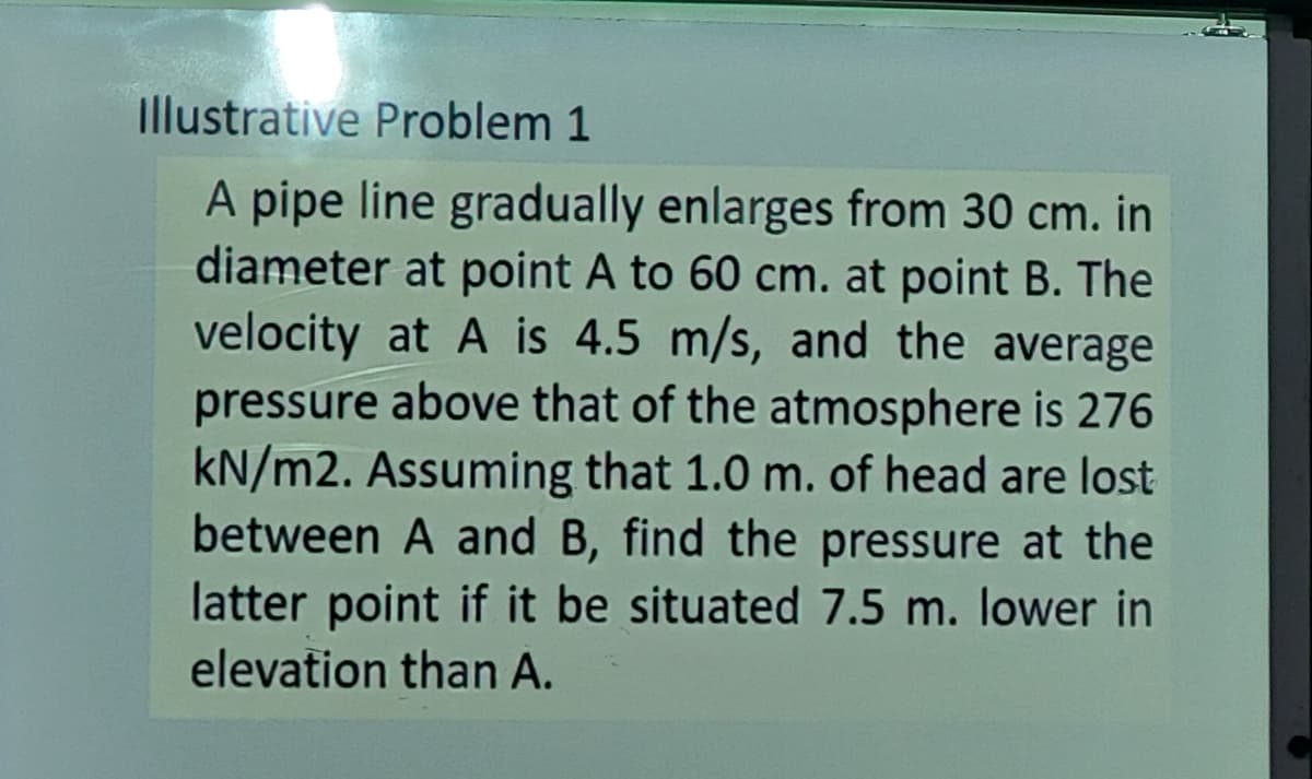 Illustrative Problem 1
A pipe line gradually enlarges from 30 cm. in
diameter at point A to 60 cm. at point B. The
velocity at A is 4.5 m/s, and the average
pressure above that of the atmosphere is 276
kN/m2. Assuming that 1.0 m. of head are lost
between A and B, find the pressure at the
latter point if it be situated 7.5 m. lower in
elevation than A.