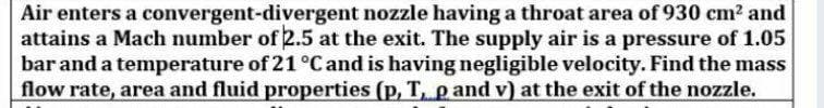 Air enters a convergent-divergent nozzle having a throat area of 930 cm? and
attains a Mach number of 2.5 at the exit. The supply air is a pressure of 1.05
bar and a temperature of 21 °C and is having negligible velocity. Find the mass
flow rate, area and fluid properties (p, T, pand v) at the exit of the nozzle.
