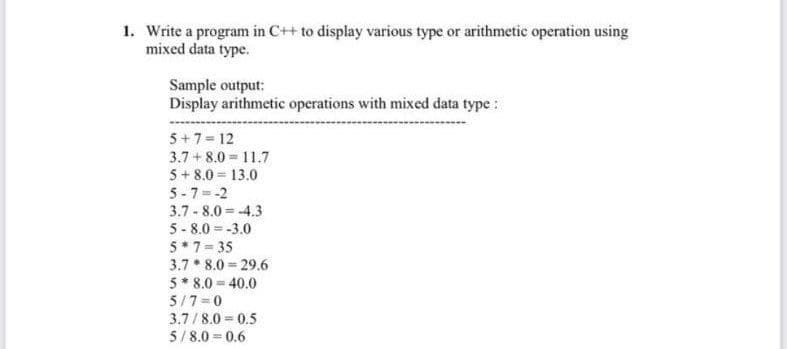 1. Write a program in C++ to display various type or arithmetic operation using
mixed data type.
Sample output:
Display arithmetic operations with mixed data type :
5+7= 12
3.7 + 8.0 = 11.7
5 + 8.0 = 13.0
5 - 7 = -2
3.7 - 8.0 = -4.3
5 - 8.0 = -3.0
5* 7 = 35
3.7 * 8.0 = 29.6
5* 8.0 = 40.0
5/7 =0
3.7/8.0 = 0.5
5/ 8.0 = 0.6
