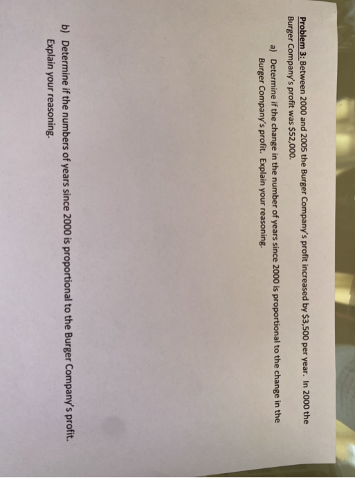 Problem 3: Between 2000 and 2005 the Burger Company's profit increased by $3,500 per year. In 2000 the
Burger Company's profit was $52,000.
a) Determine if the change in the number of years since 2000 is proportional to the change in the
Burger Company's profit. Explain your reasoning.
b) Determine if the numbers of years since 2000 is proportional to the Burger Company's profit.
Explain your reasoning.
