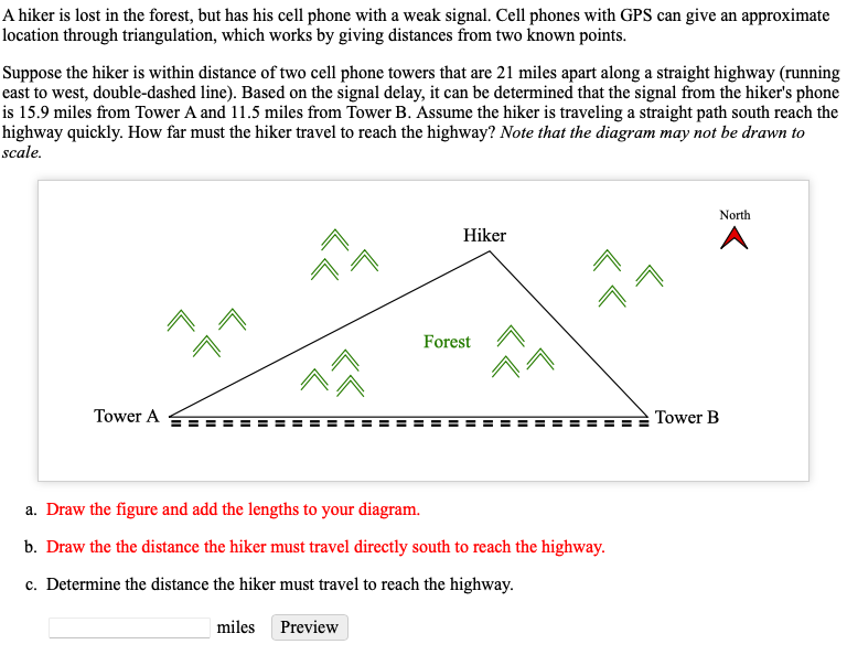 A hiker is lost in the forest, but has his cell phone with a weak signal. Cell phones with GPS can give an approximate
location through triangulation, which works by giving distances from two known points.
Suppose the hiker is within distance of two cell phone towers that are 21 miles apart along a straight highway (running
east to west, double-dashed line). Based on the signal delay, it can be determined that the signal from the hiker's phone
is 15.9 miles from Tower A and 11.5 miles from Tower B. Assume the hiker is traveling a straight path south reach the
highway quickly. How far must the hiker travel to reach the highway? Note that the diagram may not be drawn to
scale.
North
Hiker
în
Forest
Tower A
Tower B
a. Draw the figure and add the lengths to your diagram.
b. Draw the the distance the hiker must travel directly south to reach the highway.
c. Determine the distance the hiker must travel to reach the highway.
|miles
Preview
LL
