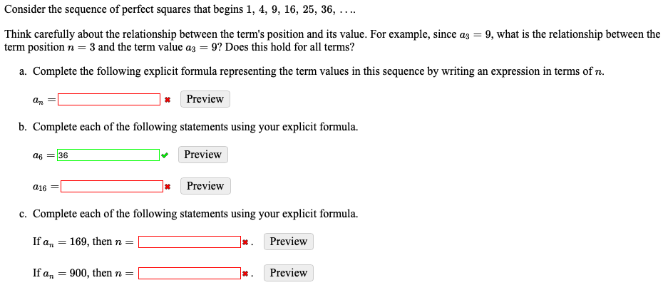 Consider the sequence of perfect squares that begins 1, 4, 9, 16, 25, 36, ....
Think carefully about the relationship between the term's position and its value. For example, since az =
term position n = 3 and the term value az = 9? Does this hold for all terms?
9, what is the relationship between the
a. Complete the following explicit formula representing the term values in this sequence by writing an expression in terms of n.
* Preview
b. Complete each of the following statements using your explicit formula.
a6 = 36
Preview
a16
Preview
c. Complete each of the following statements using your explicit formula.
If an
169, then n =
*.
Preview
If an
900, then n =
Preview
*.
