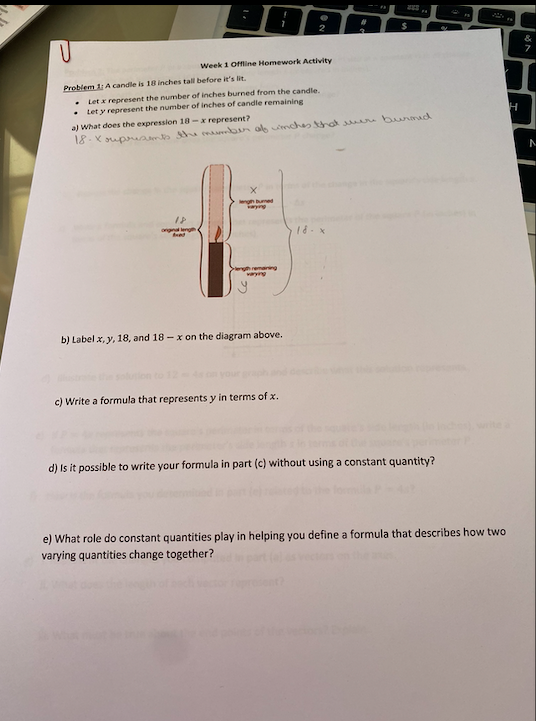 ngh ed
remaning
varyng
b) Label x, y, 18, and 18-x on the diagram above.
c) Write a formula that represents y in terms of x.
d) Is it possible to write your formula in part (c) without using a constant quantity?
e) What role do constant quantities play in helping you define a formula that describes how two
varying quantities change together?
