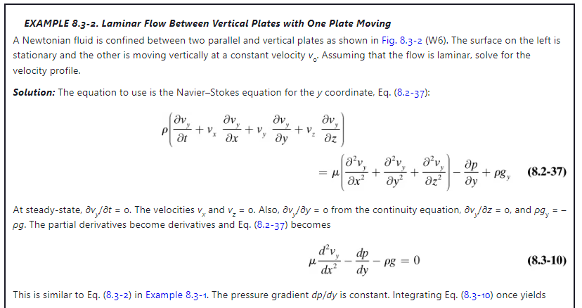 EXAMPLE 8.3-2. Laminar Flow Between Vertical Plates with One Plate Moving
A Newtonian fluid is confined between two parallel and vertical plates as shown in Fig. 8.3-2 (W6). The surface on the left is
stationary and the other is moving vertically at a constant velocity v.. Assuming that the flow is laminar, solve for the
velocity profile.
Solution: The equation to use is the Navier-Stokes equation for the y coordinate, Eq. (8.2-37):
ὃν.
Ət
+ V₂
Əv..
əx
+v
Əv
Əy
Əv
y
+ V: az
= μl
(8²v₁ 8²v a²v,
Əx² Əy² Əz²
d²v.
dx²
Әр
Əy
+ pgy
At steady-state, ov,/t = o. The velocities vand v₂ = o. Also, av, /ay = o from the continuity equation, av/az = o, and pg,
pg. The partial derivatives become derivatives and Eq. (8.2-37) becomes
pg = 0
(8.2-37)
dp
dy
This is similar to Eq. (8.3-2) in Example 8.3-1. The pressure gradient dp/dy is constant. Integrating Eq. (8.3-10) once yields
==
(8.3-10)