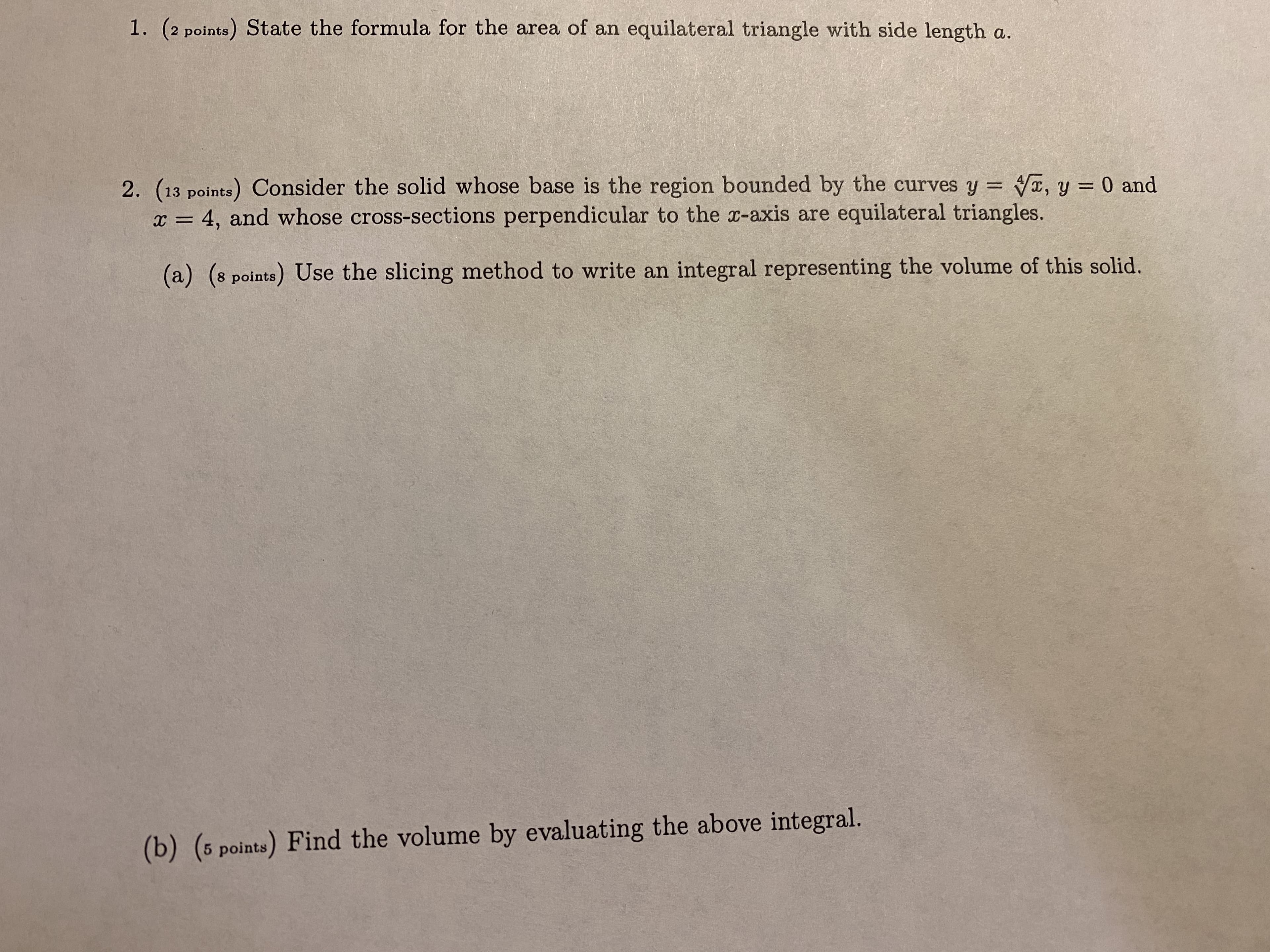 1. (2 points) State the formula for the area of an equilateral triangle with side length a.
2. (13 points) Consider the solid whose base is the region bounded by the curves y = Vx, y = 0 and
x = 4, and whose cross-sections perpendicular to the x-axis are equilateral triangles.
(a) (8 points) Use the slicing method to write an integral representing the volume of this solid.
(b) (5 points) Find the volume by evaluating the above integral.
