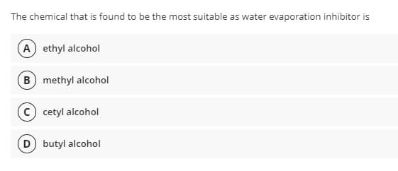 The chemical that is found to be the most suitable as water evaporation inhibitor is
A ethyl alcohol
(B methyl alcohol
c) cetyl alcohol
(D butyl alcohol
