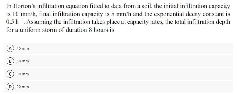 In Horton's infiltration equation fitted to data from a soil, the initial infiltration capacity
is 10 mm/h, final infiltration capacity is 5 mm/h and the exponential decay constant is
0.5 h. Assuming the infiltration takes place at capacity rates, the total infiltration depth
for a uniform storm of duration 8 hours is
A 40 mm
B) 60 mm
c) 80 mm
D) 90 mm
