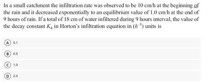 In a small catchment the infiltration rate was observed to be 10 cm/h at the beginning of
the rain and it decreased exponentially to an equilibrium value of 1.0 cm/h at the end of
9 hours of rain. If a total of 18 cm of water infiltered during 9 hours interval, the value of
the decay constant K, in Horton's infiltration equation in (h) units is
A 0.1
B) 0.5
1.0
D
2.0
