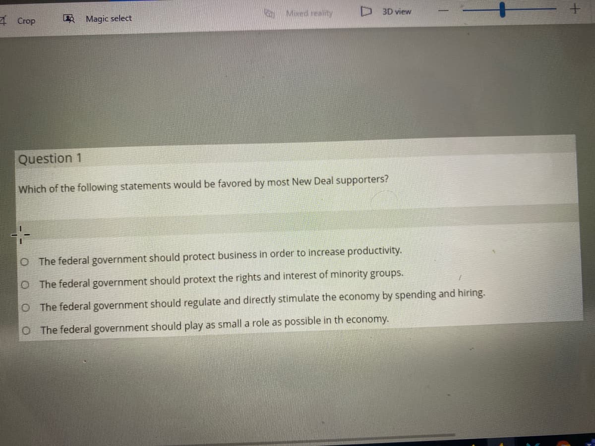 Mixed reality
D 3D view
A Crop
Magic select
Question 1
Which of the following statements would be favored by most New Deal supporters?
O The federal government should protect business in order to increase productivity.
O The federal government should protext the rights and interest of minority groups.
O The federal government should regulate and directly stimulate the economy by spending and hiring.
O The federal government should play as small a role as possible in th economy.
