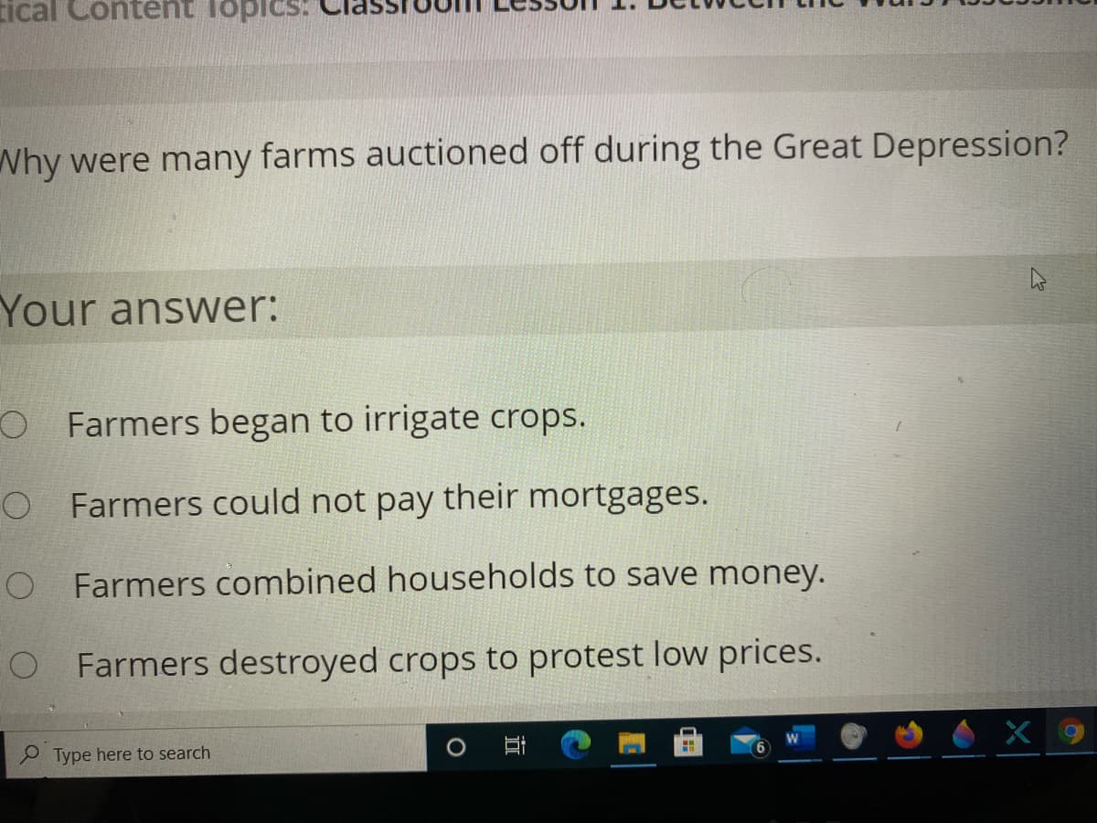 tical Conternt lopics:
Why were many farms auctioned off during the Great Depression?
Your answer:
O Farmers began to irrigate crops.
O Farmers could not pay their mortgages.
O Farmers combined households to save money.
O Farmers destroyed crops to protest low prices.
P Type here to search
