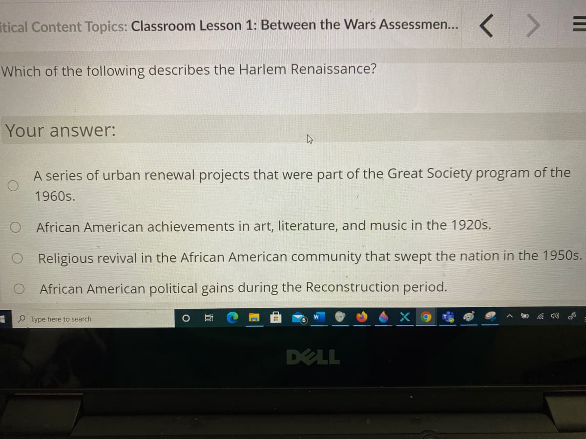 itical Content Topics: Classroom Lesson 1: Between the Wars Assessmen...
Which of the following describes the Harlem Renaissance?
Your answer:
A series of urban renewal projects that were part of the Great Society program of the
1960s.
African American achievements in art, literature, and music in the 1920s.
O Religious revival in the African American community that swept the nation in the 1950s.
African American political gains during the Reconstruction period.
P Type here to search
X 9
DELL
