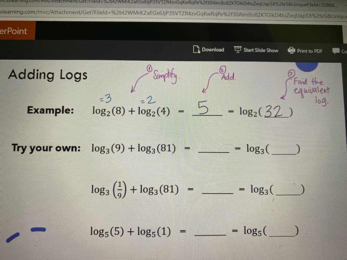 J.EOM/MVE/Atachment/Get?Fileld=%2bt2WMrKZaEGx6JjP35VTZf4zvGqKwRq Pe%2f30Alm8o8ZKTGIKD4tuZeqUapSX%2fe5&UniqueFileld=3296d...
slearning.com/mvc/Attachment/Get?Fileld=%2bt2WMrKZaEGx6JjP35VTZf14zvGqKwRqPe%2f30Alm8o8ZKTGIkD4tuZeqUapSX%2fe5&Unique
erPoint
Download
Start Slide Show
Print to PDF
Co
Adding Logs
Simphty
Add.
Find the
equivalent
log.
5- log2(32)
-3
-2
Example:
log2 (8) + log2 (4)
Try your own: log3 (9) +log3 (81)
log3(
%3!
log, (-) + log3 (81)
log3 (
%3D
log5 (5) + log; (1)
log;(
%3D
