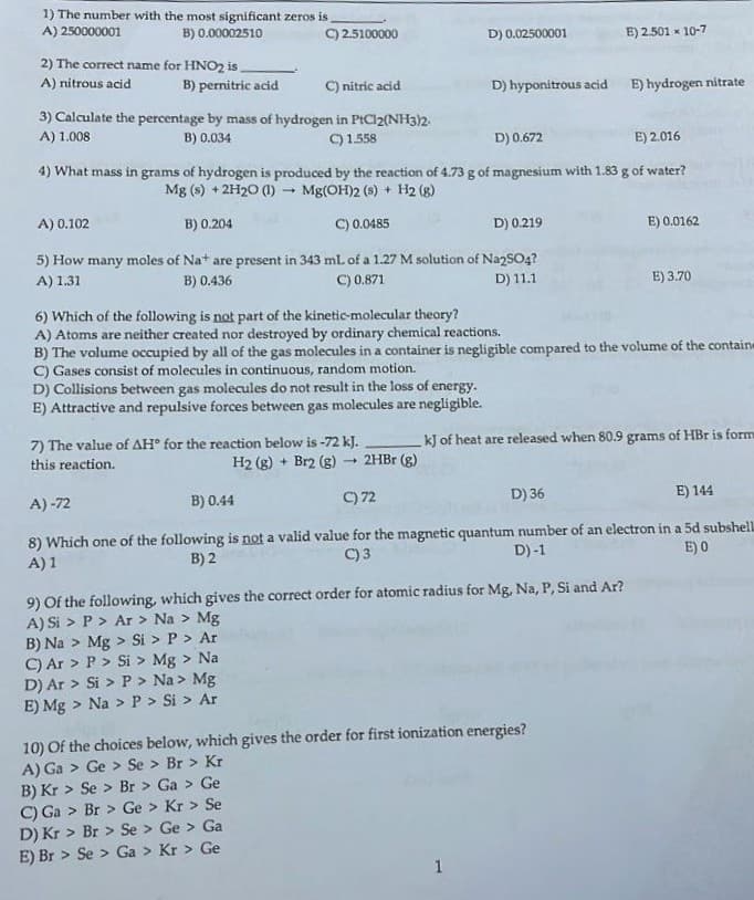 1) The number with the most significant zeros is
A) 250000001
B) 0.00002510
C) 2.5100000
D) 0.02500001
E) 2.501 x 10-7
2) The correct name for HNO2 is,
C) nitric acid
E) hydrogen nitrate
A) nitrous acid
B) pernitric acid
D) hyponitrous acid
3) Calculate the percentage by mass of hydrogen in PICI2(NH3)2.
A) 1.008
B) 0.034
C)1.558
D) 0.672
E) 2.016
4) What mass in grams of hydrogen is produced by the reaction of 4.73 g of magnesium with 1.83 g of water?
Mg (s) + 2H20 (1) - Mg(OH)2 (s) + H2 (g)
A) 0.102
B) 0.204
C) 0.0485
D) 0.219
E) 0.0162
5) How many moles of Nat are present in 343 ml. of a 1.27 M solution of Na2SO4?
A) 1.31
B) 0.436
C) 0.871
D) 11.1
E) 3.70
6) Which of the following is not part of the kinetic-molecular theory?
A) Atoms are neither created nor destroyed by ordinary chemical reactions.
B) The volume occupied by all of the gas molecules in a container is negligible compared to the volume of the containe
C) Gases consist of molecules in continuous, random motion.
D) Collisions between gas molecules do not result in the loss of energy.
E) Attractive and repulsive forces between gas molecules are negligible.
7) The value of AH° for the reaction below is-72 kJ.
H2 (g) + Br2 (g)
kJ of heat are released when 80.9 grams of HBr is form
this reaction.
+ 2HBR (g)
B) 0.44
C) 72
D) 36
E) 144
A) -72
8) Which one of the following is not a valid value for the magnetic quantum number of an electron in a 5d subshell
C)3
D)-1
E) 0
A) 1
B) 2
9) Of the following, which gives the correct order for atomic radius for Mg, Na, P, Si and Ar?
A) Si > P > Ar > Na > Mg
B) Na > Mg > Si > P > Ar
C) Ar > P > Si > Mg > Na
D) Ar > Si > P > Na > Mg
E) Mg > Na > P > Si > Ar
10) Of the choices below, which gives the order for first ionization energies?
A) Ga > Ge > Se > Br > Kr
B) Kr > Se > Br > Ga > Ge
C) Ga > Br > Ge > Kr > Se
D) Kr > Br > Se > Ge > Ga
E) Br > Se > Ga > Kr > Ge
1
