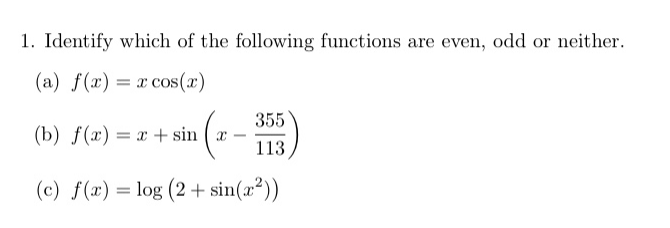 1. Identify which of the following functions are even, odd or neither.
(a) f(x) = x cos(x)
355
(b) f(x) = x + sin ( æ –
113
(c) f(x) = log (2 + sin(æ²))
