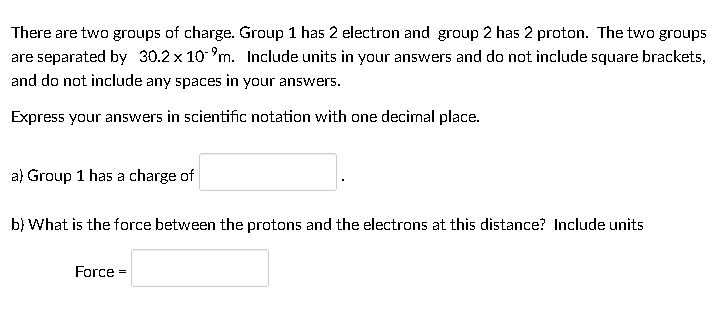 There are two groups of charge. Group 1 has 2 electron and group 2 has 2 proton. The two groups
are separated by 30.2 x 10 n. Include units in your answers and do not include square brackets,
and do not include any spaces in your answers.
Express your answers in scientific notation with one decimal place.
a) Group 1 has a charge of
b} What is the force between the protons and the electrons at this distance? Include units
Force =
