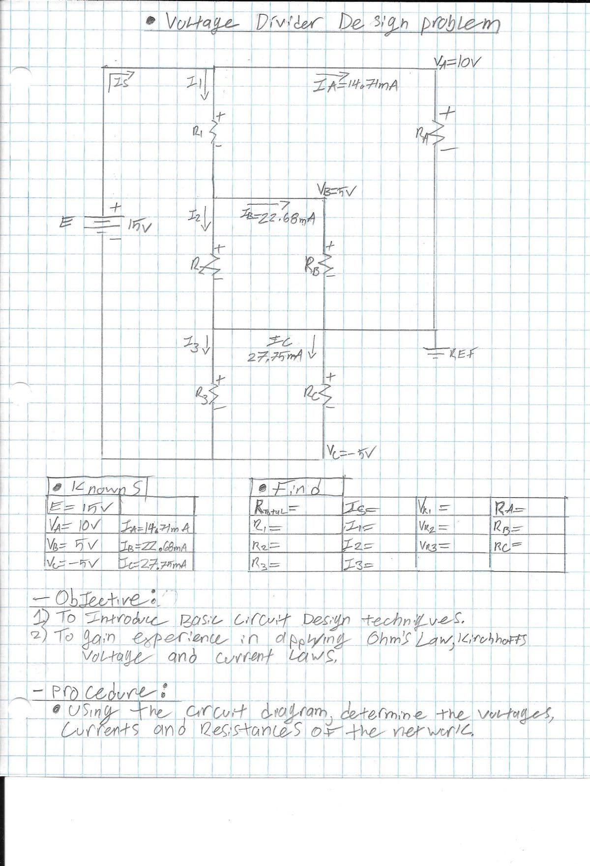 |VOltage Divider De sign problem
+1
IB-22-68mA
27,75mA
KEF
Ve=-5V
e
12 nown S
e Find
区=
VR =
VR3=
RA=
Ve= 5V
I2=
I3=
R2=
RC=
Ee27,75mA
R3=
ObJeetive o
D To Introdue Basic Circult Desiyn technfves.
2) To gain experience in dpping Ohm's Law, IKirchhotS
VOLtaye and cerrrent LawS
- procedure i
O USing the arcurt drayram, determine the vortages,
Currents and Resistancés oF the ner werlk
->
