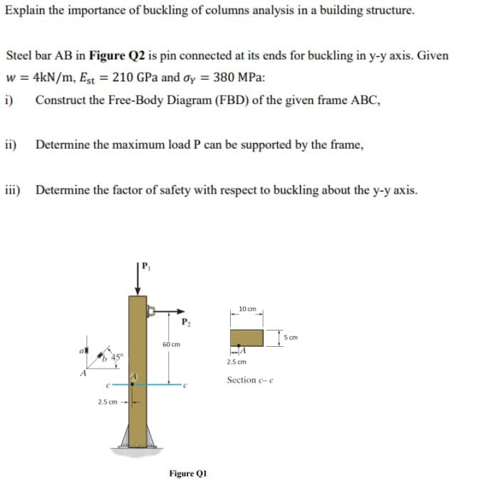 Explain the importance of buckling of columns analysis in a building structure.
Steel bar AB in Figure Q2 is pin connected at its ends for buckling in y-y axis. Given
w = 4kN/m, Est = 210 GPa and oy = 380 MPa:
i) Construct the Free-Body Diagram (FBD) of the given frame ABC,
ii) Determine the maximum load P can be supported by the frame,
iii) Determine the factor of safety with respect to buckling about the y-y axis.
10 cm
60 cm
A
2.5 cm
A
Section c-c
2.5 cm
Figure Q1
5 cm