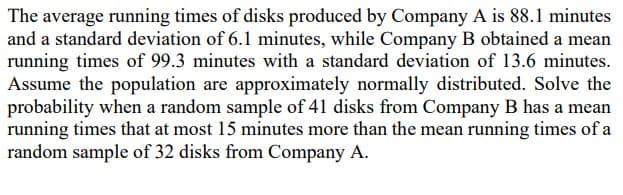 The average running times of disks produced by Company A is 88.1 minutes
and a standard deviation of 6.1 minutes, while Company B obtained a mean
running times of 99.3 minutes with a standard deviation of 13.6 minutes.
Assume the population are approximately normally distributed. Solve the
probability when a random sample of 41 disks from Company B has a mean
running times that at most 15 minutes more than the mean running times of a
random sample of 32 disks from Company A.