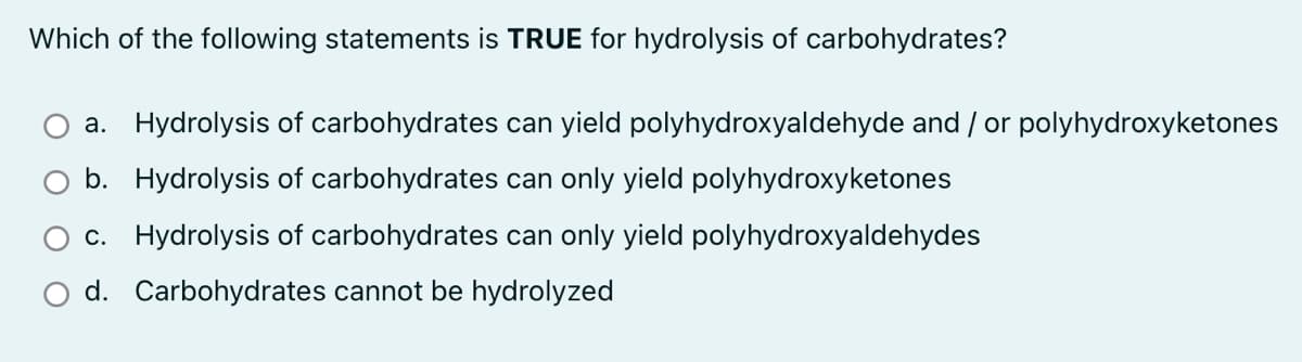 Which of the following statements is TRUE for hydrolysis of carbohydrates?
a. Hydrolysis of carbohydrates can yield polyhydroxyaldehyde and / or polyhydroxyketones
b. Hydrolysis of carbohydrates can only yield polyhydroxyketones
c. Hydrolysis of carbohydrates can only yield polyhydroxyaldehydes
d. Carbohydrates cannot be hydrolyzed
