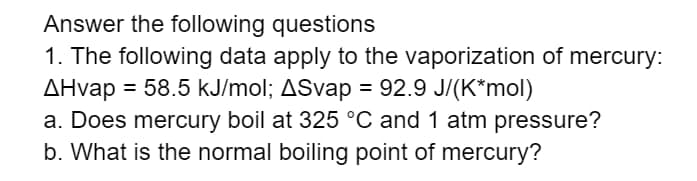 Answer the following questions
1. The following data apply to the vaporization of mercury:
AHvap = 58.5 kJ/mol; ASvap = 92.9 J/(K*mol)
a. Does mercury boil at 325 °C and 1 atm pressure?
b. What is the normal boiling point of mercury?