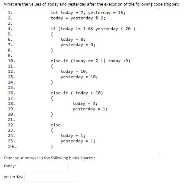 What are the values of today and yesterday after the execution of the following code snippet?
int today = 7, yesterday = 15;
today = yesterday % 2;
1.
2.
3.
if (today != 1 && yesterday < 20 )
{
today = 0;
yesterday = 0;
}
4.
5.
6.
7.
8.
else if (today == 2 || today >9)
{
today = 10;
yesterday = 10;
}
10.
11.
12.
13.
14.
15.
else if ( today < 10)
{
16.
17.
today = 3;
yesterday = 1;
18.
19.
20.
}
21.
22.
else
23.
{
today = 1;
yesterday = 1;
}
24.
25.
26.
Enter your answer in the following blank spaces :
today:
yesterday:
.O1 234 S67 O90
