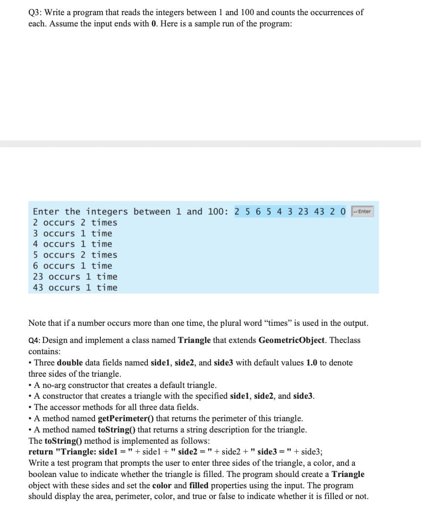 Q3: Write a program that reads the integers between 1 and 100 and counts the occurrences of
each. Assume the input ends with 0. Here is a sample run of the program:
Enter the integers between 1 and 100: 2 5 6 5 4 3 23 43 2 0
Enter
2 occurs 2 times
3 occurs 1 time
4 occurs 1 time
5 occurs 2 times
6 occurs 1 time
23 occurs 1 time
43 occurs 1 time
Note that if a number occurs more than one time, the plural word "times" is used in the output.
Q4: Design and implement a class named Triangle that extends GeometricObject. Theclass
contains:
• Three double data fields named sidel, side2, and side3 with default values 1.0 to denote
three sides of the triangle.
• A no-arg constructor that creates a default triangle.
• A constructor that creates a triangle with the specified sidel, side2, and side3.
• The accessor methods for all three data fields.
• A method named getPerimeter() that returns the perimeter of this triangle.
• A method named toString() that returns a string description for the triangle.
The toString() method is implemented as follows:
return "Triangle: sidel = " + sidel + " side2 = " + side2 + " side3 = " + side3;
Write a test program that prompts the user to enter three sides of the triangle, a color, and a
boolean value to indicate whether the triangle is filled. The program should create a Triangle
object with these sides and set the color and filled properties using the input. The program
should display the area, perimeter, color, and true or false to indicate whether it is filled or not.
