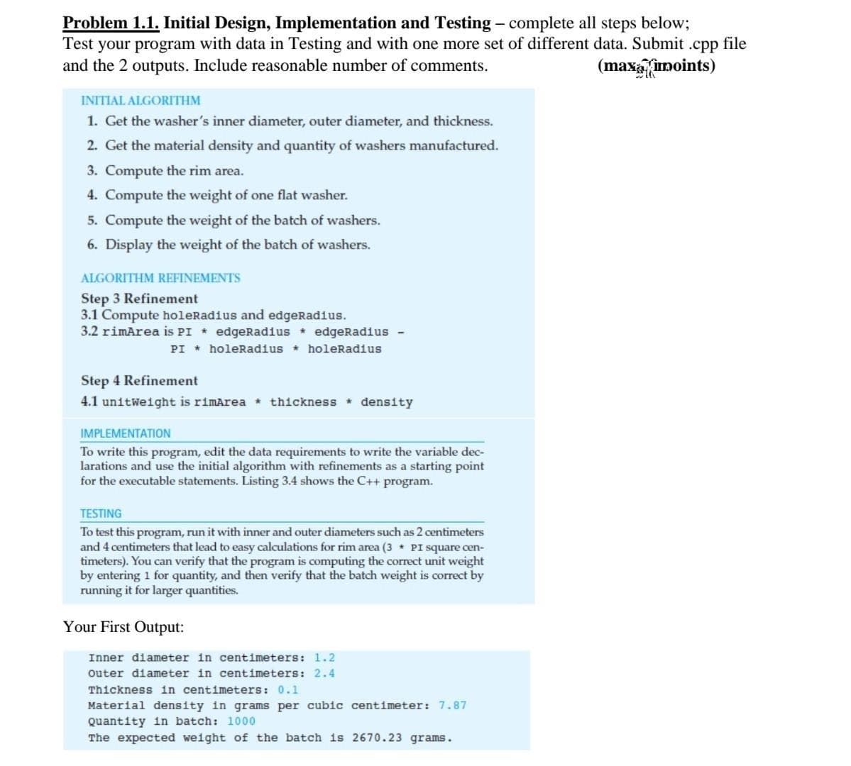 Problem 1.1. Initial Design, Implementation and Testing - complete all steps below;
Test your program with data in Testing and with one more set of different data. Submit .cpp file
and the 2 outputs. Include reasonable number of comments.
(maxaumoints)
INITIAL ALGORITHM
1. Get the washer's inner diameter, outer diameter, and thickness.
2. Get the material density and quantity of washers manufactured.
3. Compute the rim area.
4. Compute the weight of one flat washer.
5. Compute the weight of the batch of washers.
6. Display the weight of the batch of washers.
ALGORITHM REFINEMENTS
Step 3 Refinement
3.1 Compute holeRadius and edgeRadius.
3.2 rimArea is PI * edgeRadius * edgeRadius
PI * holeRadius * holeRadius
Step 4 Refinement
4.1 unitweight is rimArea * thickness * density
IMPLEMENTATION
To write this program, edit the data requirements to write the variable dec-
larations and use the initial algorithm with refinements as a starting point
for the executable statements. Listing 3.4 shows the C++ program.
TESTING
To test this program, run it with inner and outer diameters such as 2 centimeters
and 4 centimeters that lead to easy calculations for rim area (3 PI square cen-
timeters). You can verify that the program is computing the correct unit weight
by entering 1 for quantity, and then verify that the batch weight is correct by
running it for larger quantities.
Your First Output:
Inner diameter in centimeters: 1.2
outer diameter in centimeters: 2.4
Thickness in centimeters: 0.1
Material density in grams per cubic centimeter: 7.87
Quantity 1n batch: 1000
The expected weight of the batch is 2670.23 grams.
