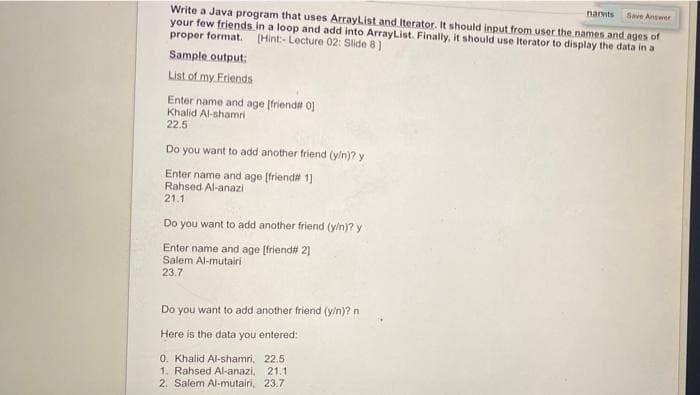 narmts
Save Answer
Write a Java program that uses ArrayList and Iterator. It should input from user the names and ages of
your few friends in a loop and add into ArrayList. Finally, it should use Iterator to display the data in a
proper format. (Hint- Lecture 02: Slide 8)
Sample output:
List of my Friends
Enter name and age [friend# oj
Khalid Al-shamri
22.5
Do you want to add another friend (y/n)? y
Enter name and age [friend# 1]
Rahsed Al-anazi
21.1
Do you want to add another friend (y/n)? y
Enter name and age [friend# 2]
Salem Al-mutairi
23.7
Do you want to add another friend (y/n)? n
Here is the data you entered:
0. Khalid Al-shamri, 22.5
1. Rahsed Al-anazi, 21.1
2. Salem Al-mutairi, 23.7
