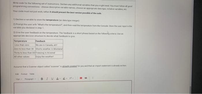 Wiite code for the following set of instructions. Declare any additional variables that you might need You must fallow all good
programming conventions choose descriptive variable names, thoose an appropriate data type, initialize variables, etc
Your code must not just work, rather it should present the best version possible of the code.
1) Declare a variable to store the temperature (as data type integer)
2) Prompt the user with What's the temperature", and them read the temperature from the Console. Store the user input in the
variable you declared in step 1.
3) Give the user feedback on the temperature. The feedback is a short phraoe based on the following criteria. Uoe an
appropriate decision structure to decide what feedback to give
Temperature
Feedback
We are in Canada, ef?
Zero to less than 30 Shorts weather n Montanal
Thirty to less than 60 Freezing in Arizona!
Enjoy the weathert
Less than zero
All other values
Anaume that a Bcanner object called "scanners altash.crted for you nd that an import statement is aready witen
Edn Format Table
12pt Pagraph
BIUA

