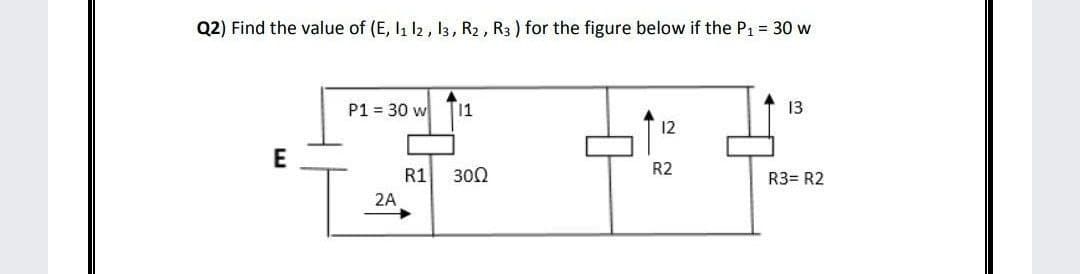 Q2) Find the value of (E, I1 12, 13, R2 , R3 ) for the figure below if the P1 = 30 w
P1 = 30 w
11
13
12
E
R2
R1
300
R3= R2
2A
