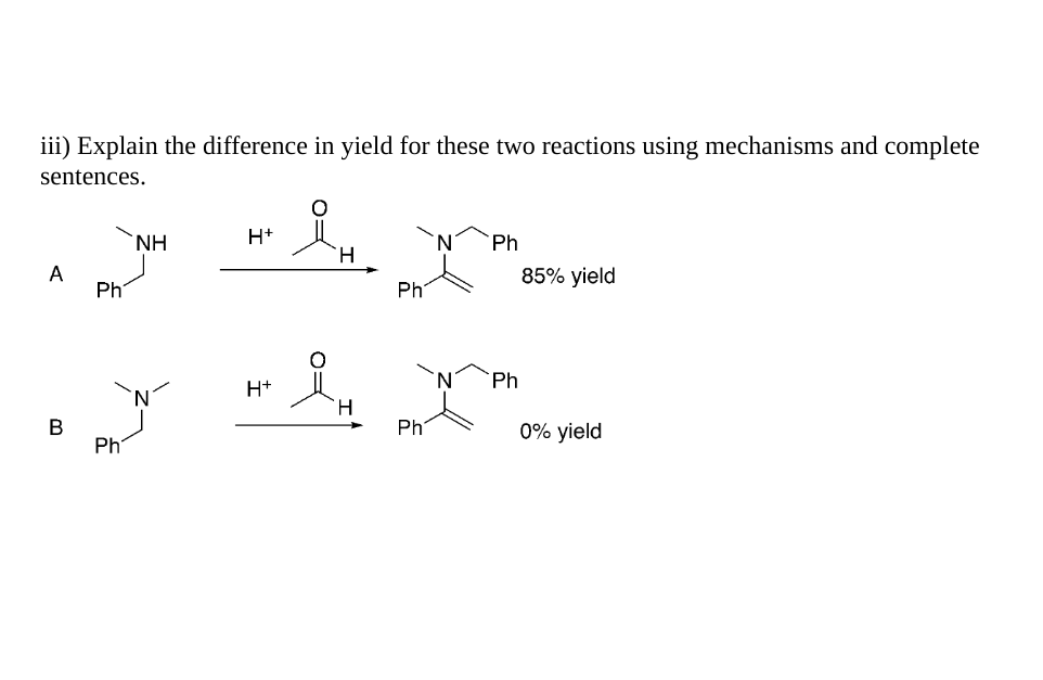 iii) Explain the difference in yield for these two reactions using mechanisms and complete
sentences.
A
B
Ph
Ph
ΝΗ
H+
H+
IH
H
H
Phi
Ph
Ph
Ph
85% yield
0% yield