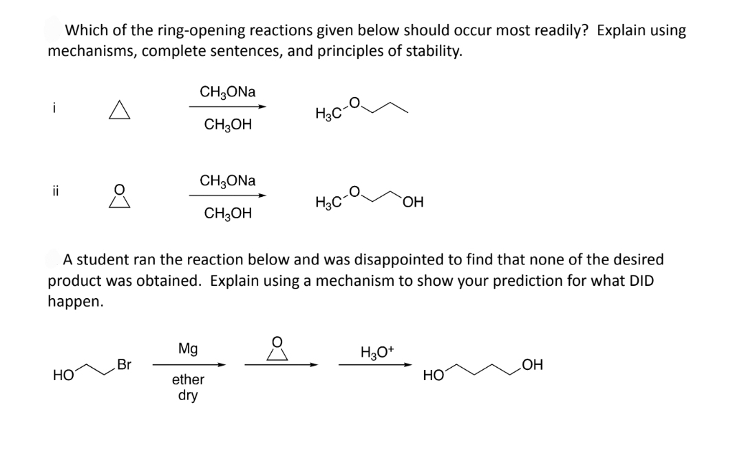 Which of the ring-opening reactions given below should occur most readily? Explain using
mechanisms, complete sentences, and principles of stability.
i
ii
8
HO
CH3ONa
CH3OH
Br
CH3ONa
CH3OH
A student ran the reaction below and was disappointed to find that none of the desired
product was obtained. Explain using a mechanism to show your prediction for what DID
happen.
8
H3C
Mg
ether
dry
OH
H3O+
HO
OH