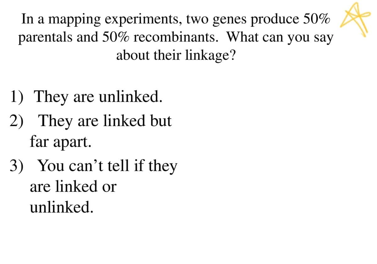 In a mapping experiments, two genes produce 50%
parentals and 50% recombinants. What can you say
about their linkage?
1) They are unlinked.
2) They are linked but
far apart.
3) You can't tell if they
are linked or
unlinked.