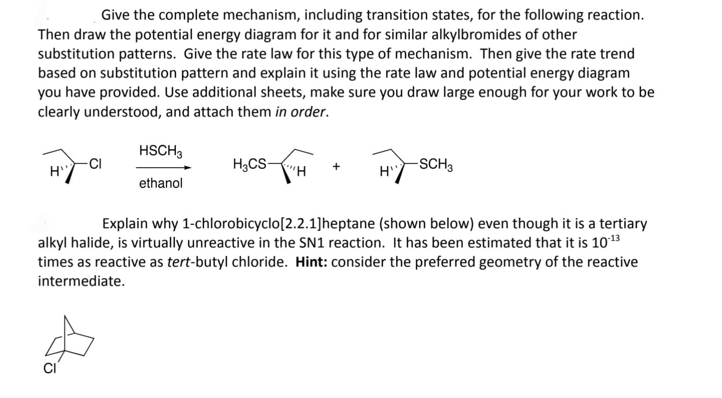 Give the complete mechanism, including transition states, for the following reaction.
Then draw the potential energy diagram for it and for similar alkylbromides of other
substitution patterns. Give the rate law for this type of mechanism. Then give the rate trend
based on substitution pattern and explain it using the rate law and potential energy diagram
you have provided. Use additional sheets, make sure you draw large enough for your work to be
clearly understood, and attach them in order.
H"
-CI
HSCH3
ethanol
H3CS-
+
H"
-SCH 3
Explain why 1-chlorobicyclo[2.2.1]heptane (shown below) even though it is a tertiary
alkyl halide, is virtually unreactive in the SN1 reaction. It has been estimated that it is 10-13
times as reactive as tert-butyl chloride. Hint: consider the preferred geometry of the reactive
intermediate.