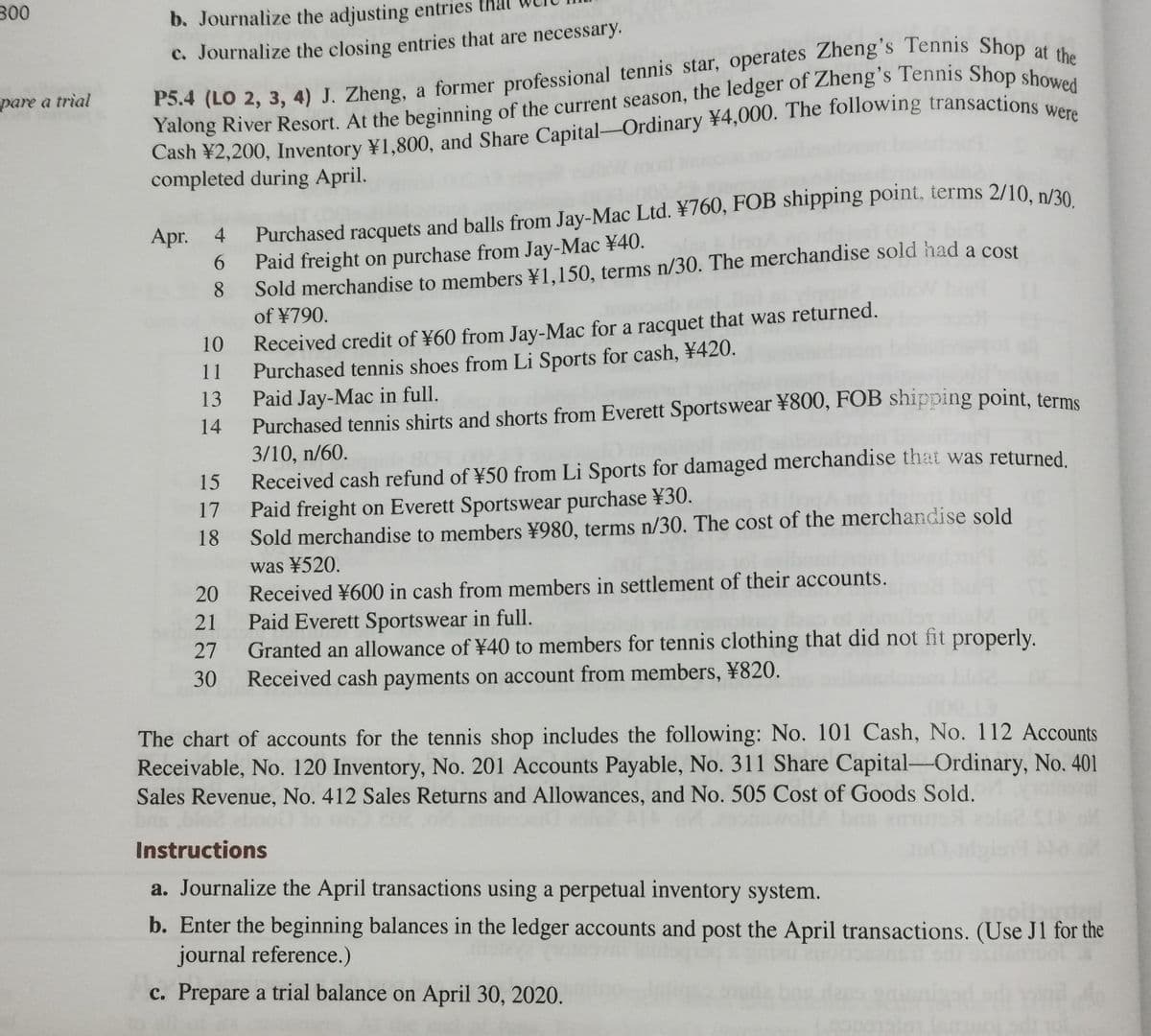 b. Journalize the adjusting entries that
c. Journalize the closing entries that are necessary.
pare a trial
completed during April.
Purchased racquets and balls from Jay-Mac Ltd. ¥760, FOB shipping point, terms 2/10 péo
Paid freight on purchase from Jay-Mac ¥40.
8
Apr.
4
Sold merchandise to members ¥1,150, terms n/30. The merchandise sold had a cost
of ¥790.
6.
Received credit of ¥60 from Jay-Mac for a racquet that was returned.
Purchased tennis shoes from Li Sports for cash, ¥420.
Paid Jay-Mac in full.
Purchased tennis shirts and shorts from Everett Sportswear ¥800, FOB shipping point, terms
3/10, n/60.
Received cash refund of ¥50 from Li Sports for damaged merchandise that was returned
Paid freight on Everett Sportswear purchase ¥30.
18
10
11
13
14
15
17
Sold merchandise to members ¥980, terms n/30. The cost of the merchandise sold
was ¥520.
20
Received ¥600 in cash from members in settlement of their accounts.
21
Paid Everett Sportswear in full.
Granted an allowance of ¥40 to members for tennis clothing that did not fit properly.
Received cash payments on account from members, ¥820.
27
30
The chart of accounts for the tennis shop includes the following: No. 101 Cash, No. 112 Accounts
Receivable, No. 120 Inventory, No. 201 Accounts Payable, No. 311 Share Capital-Ordinary, No. 401
Sales Revenue, No. 412 Sales Returns and Allowances, and No. 505 Cost of Goods Sold.
Instructions
a. Journalize the April transactions using a perpetual inventory system.
b. Enter the beginning balances in the ledger accounts and post the April transactions. (Use J1 for the
journal reference.)
c. Prepare a trial balance on April 30, 2020.
