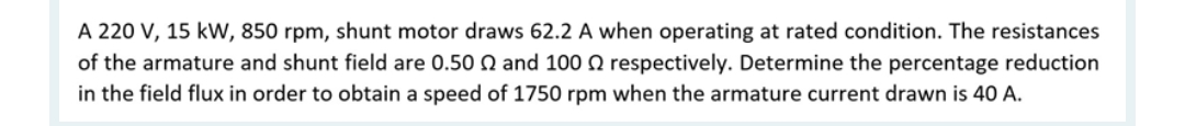 A 220 V, 15 kW, 850 rpm, shunt motor draws 62.2 A when operating at rated condition. The resistances
of the armature and shunt field are 0.50 and 100 respectively. Determine the percentage reduction
in the field flux in order to obtain a speed of 1750 rpm when the armature current drawn is 40 A.