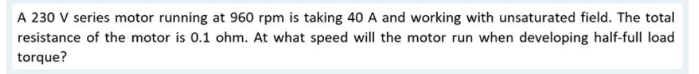 A 230 V series motor running at 960 rpm is taking 40 A and working with unsaturated field. The total
resistance of the motor is 0.1 ohm. At what speed will the motor run when developing half-full load
torque?