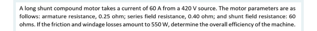 A long shunt compound motor takes a current of 60 A from a 420 V source. The motor parameters are as
follows: armature resistance, 0.25 ohm; series field resistance, 0.40 ohm; and shunt field resistance: 60
ohms. If the friction and windage losses amount to 550 W, determine the overall efficiency of the machine.