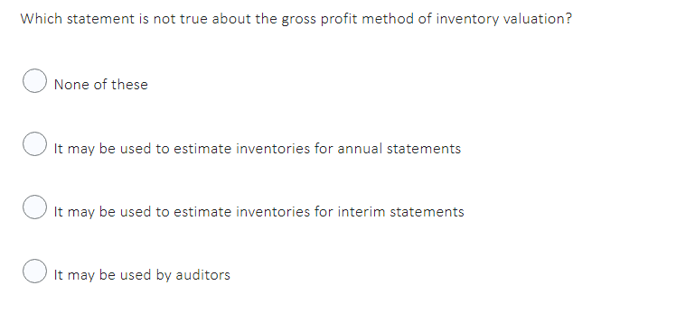 Which statement is not true about the gross profit method of inventory valuation?
None of these
It may be used to estimate inventories for annual statements
It may be used to estimate inventories for interim statements
It may be used by auditors