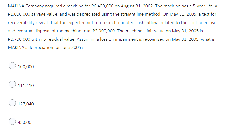 MAKINA Company acquired a machine for P6,400,000 on August 31, 2002. The machine has a 5-year life, a
P1,000,000 salvage value, and was depreciated using the straight line method. On May 31, 2005, a test for
recoverability reveals that the expected net future undiscounted cash inflows related to the continued use
and eventual disposal of the machine total P3,000,000. The machine's fair value on May 31, 2005 is
P2,700,000 with no residual value. Assuming a loss on impairment is recognized on May 31, 2005, what is
MAKINA's depreciation for June 2005?
O 100,000
111,110
127,040
45,000