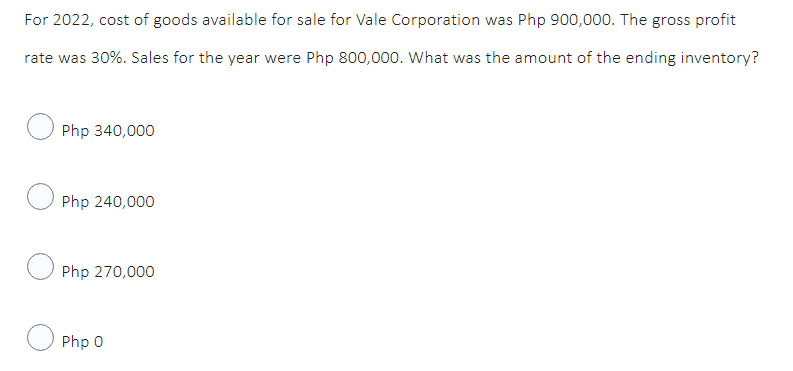 For 2022, cost of goods available for sale for Vale Corporation was Php 900,000. The gross profit
rate was 30%. Sales for the year were Php 800,000. What was the amount of the ending inventory?
Php 340,000
Php 240,000
Php 270,000
Php 0