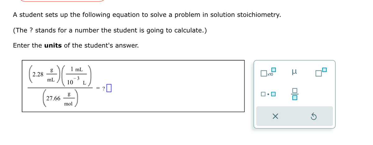 A student sets up the following equation to solve a problem in solution stoichiometry.
(The ? stands for a number the student is going to calculate.)
Enter the units of the student's answer.
mL
(22+ -+-) (1²5)
2.28
- 3
mL
10
L
27.66
mol
= ?
0
0x10 μ
X
010