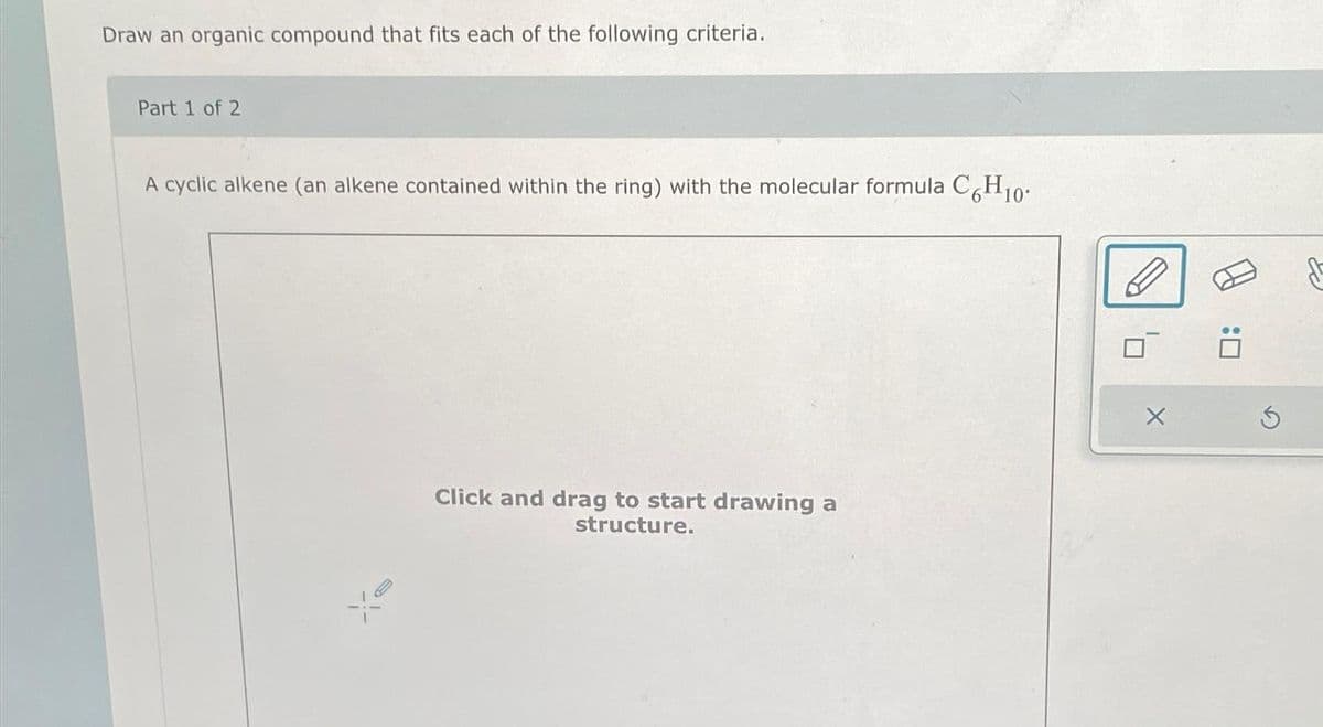 Draw an organic compound that fits each of the following criteria.
Part 1 of 2
A cyclic alkene (an alkene contained within the ring) with the molecular formula C6H10.
Click and drag to start drawing a
structure.
X
:0
Ś
fo