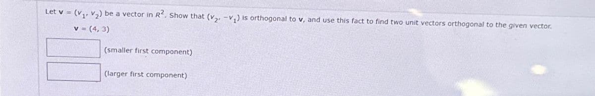 Let v = (V₁. V₂) be a vector in R2. Show that (V-V) is orthogonal to v, and use this fact to find two unit vectors orthogonal to the given vector.
v (4,3)
(smaller first component)
(larger first component)