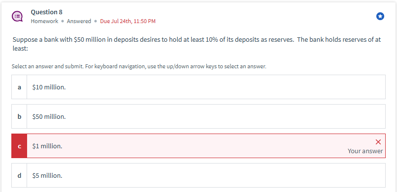 Question 8
Homework ⚫ Answered ⚫Due Jul 24th, 11:50 PM
Suppose a bank with $50 million in deposits desires to hold at least 10% of its deposits as reserves. The bank holds reserves of at
least:
Select an answer and submit. For keyboard navigation, use the up/down arrow keys to select an answer.
a
$10 million.
b
$50 million.
C
$1 million.
P
$5 million.
Your answer