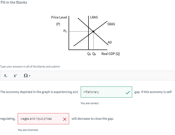 Fill in the Blanks
Price Level
LRAS
(P)
PE
Type your answers in all of the blanks and submit
x²
2-
SRAS
AD
QN QE
Real GDP (Q)
The economy depicted in the graph is experiencing a(n) inflationary
You are correct
regulating, wages and input prices
☑
will decrease to close the gap.
You are incorrect
gap. If this economy is self-