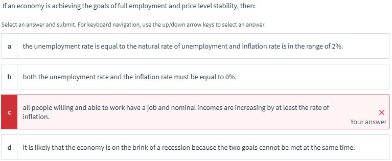 If an economy is achieving the goals of full employment and price level stability, then:
Select an answer and submit. For keyboard navigation, use the up/down arrow keys to select an answer.
a
b
C
the unemployment rate is equal to the natural rate of unemployment and inflation rate is in the range of 2%.
both the unemployment rate and the inflation rate must be equal to 0%.
all people willing and able to work have a job and nominal incomes are increasing by at least the rate of
inflation.
Your answer
it is likely that the economy is on the brink of a recession because the two goals cannot be met at the same time.