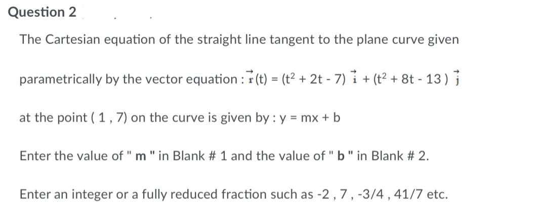 Question 2
The Cartesian equation of the straight line tangent to the plane curve given
parametrically by the vector equation: (t) = (t² + 2t - 7) + (t² + 8t - 13)
at the point (1,7) on the curve is given by : y = mx + b
Enter the value of " m " in Blank # 1 and the value of "b" in Blank # 2.
Enter an integer or a fully reduced fraction such as -2, 7, -3/4, 41/7 etc.