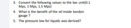 3. Convert the following values to the bar unit(0.1
Mps, 1 Mps, 1.5 Mps)
4. What is the benefit of the oil inside bordon
gauge ?
5. The pressure law for liquids was derived?