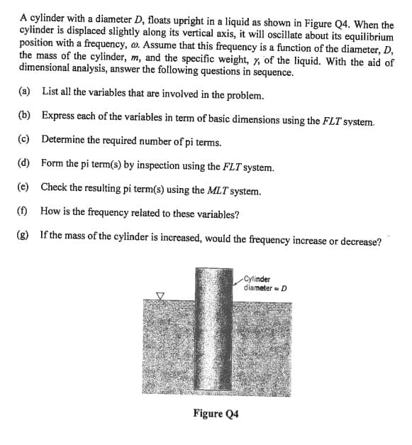 A cylinder with a diameter D, floats upright in a liquid as shown in Figure Q4. When the
cylinder is displaced slightly along its vertical axis, it will oscillate about its equilibrium
position with a frequency, o. Assume that this frequency is a function of the diameter, D,
the mass of the cylinder, m, and the specific weight, y, of the liquid. With the aid of
dimensional analysis, answer the following questions in sequence.
(a) List all the variables that are involved in the problem.
(b) Express each of the variables in term of basic dimensions using the FLT system.
(c) Determine the required number of pi terms.
(d)
Form the pi term(s) by inspection using the FLT system.
(e) Check the resulting pi term(s) using the MLT system.
(f) How is the frequency related to these variables?
(g)
If the mass of the cylinder is increased, would the frequency increase or decrease?
D
Figure Q4
Cylinder
diameter D